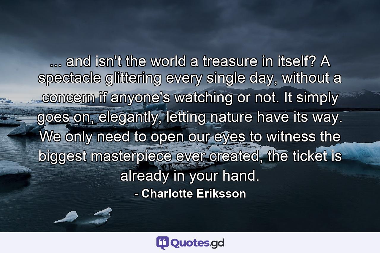 ... and isn't the world a treasure in itself? A spectacle glittering every single day, without a concern if anyone's watching or not. It simply goes on, elegantly, letting nature have its way. We only need to open our eyes to witness the biggest masterpiece ever created, the ticket is already in your hand. - Quote by Charlotte Eriksson