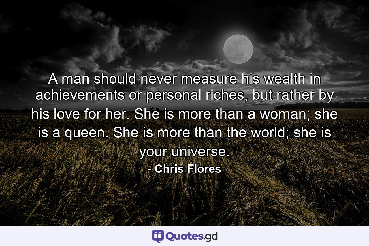 A man should never measure his wealth in achievements or personal riches, but rather by his love for her. She is more than a woman; she is a queen. She is more than the world; she is your universe. - Quote by Chris Flores