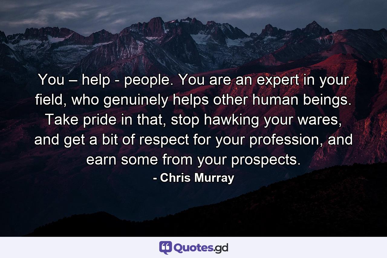 You – help - people. You are an expert in your field, who genuinely helps other human beings. Take pride in that, stop hawking your wares, and get a bit of respect for your profession, and earn some from your prospects. - Quote by Chris Murray