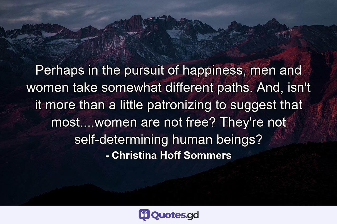 Perhaps in the pursuit of happiness, men and women take somewhat different paths. And, isn't it more than a little patronizing to suggest that most....women are not free? They're not self-determining human beings? - Quote by Christina Hoff Sommers