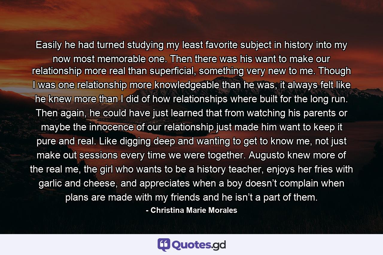 Easily he had turned studying my least favorite subject in history into my now most memorable one. Then there was his want to make our relationship more real than superficial, something very new to me. Though I was one relationship more knowledgeable than he was, it always felt like he knew more than I did of how relationships where built for the long run. Then again, he could have just learned that from watching his parents or maybe the innocence of our relationship just made him want to keep it pure and real. Like digging deep and wanting to get to know me, not just make out sessions every time we were together. Augusto knew more of the real me, the girl who wants to be a history teacher, enjoys her fries with garlic and cheese, and appreciates when a boy doesn’t complain when plans are made with my friends and he isn’t a part of them. - Quote by Christina Marie Morales