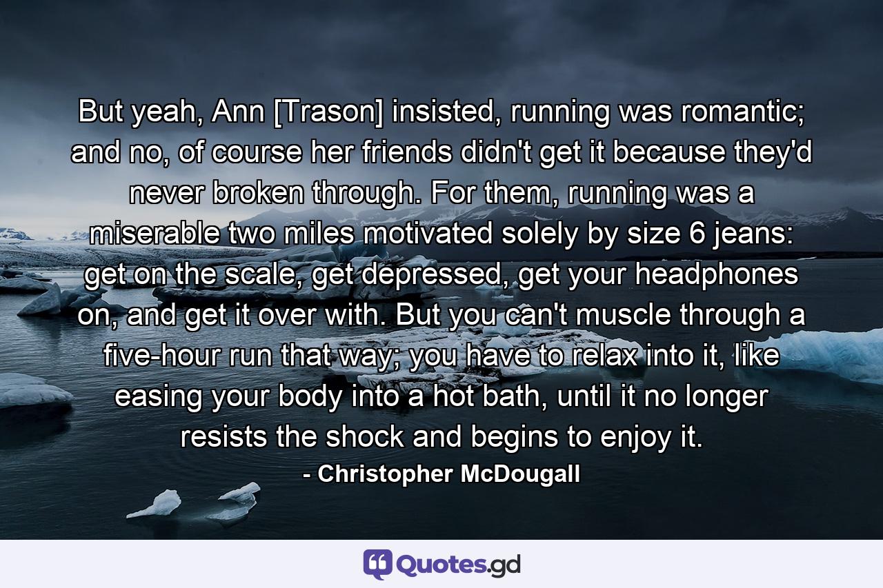 But yeah, Ann [Trason] insisted, running was romantic; and no, of course her friends didn't get it because they'd never broken through. For them, running was a miserable two miles motivated solely by size 6 jeans: get on the scale, get depressed, get your headphones on, and get it over with. But you can't muscle through a five-hour run that way; you have to relax into it, like easing your body into a hot bath, until it no longer resists the shock and begins to enjoy it. - Quote by Christopher McDougall