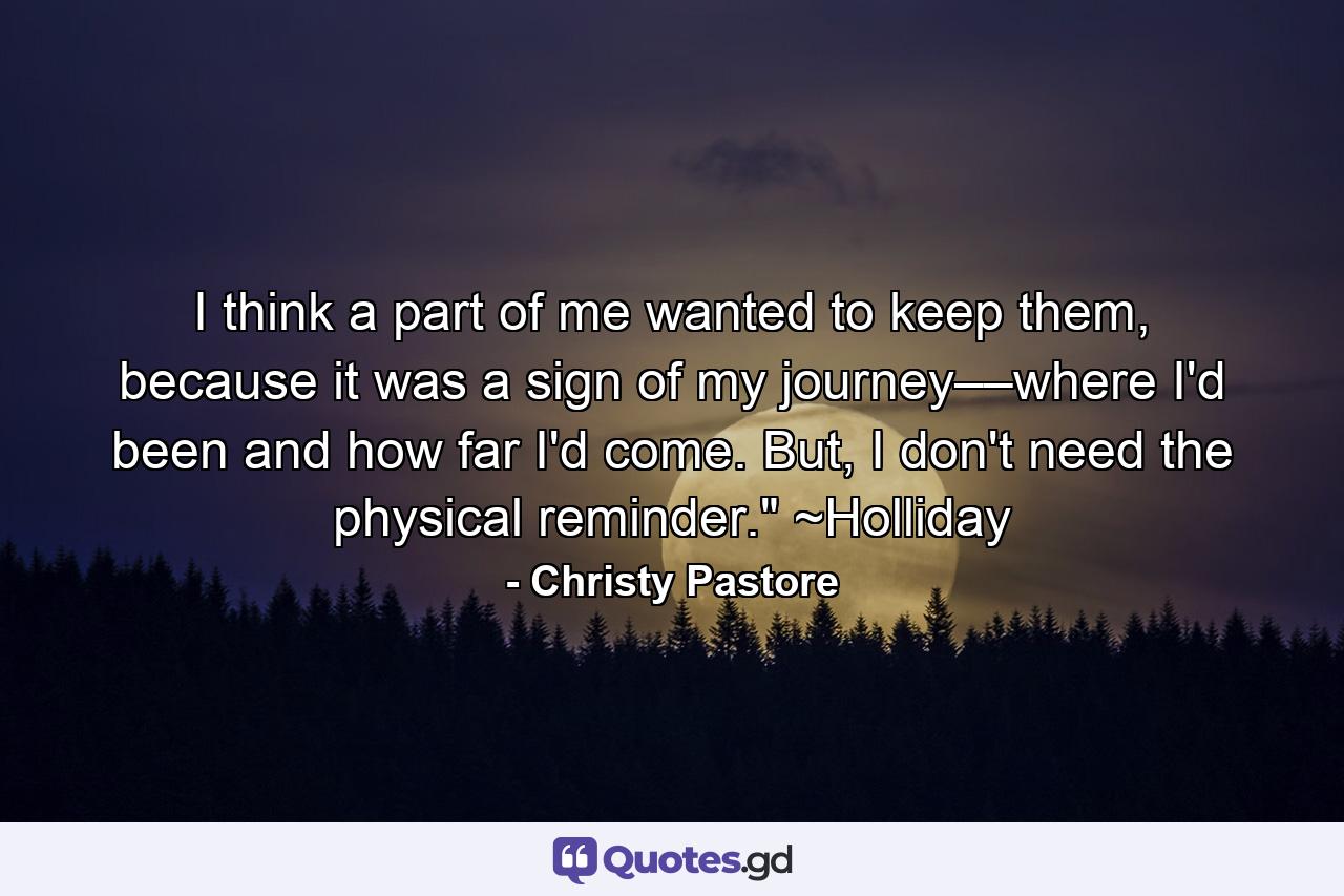 I think a part of me wanted to keep them, because it was a sign of my journey––where I'd been and how far I'd come. But, I don't need the physical reminder.