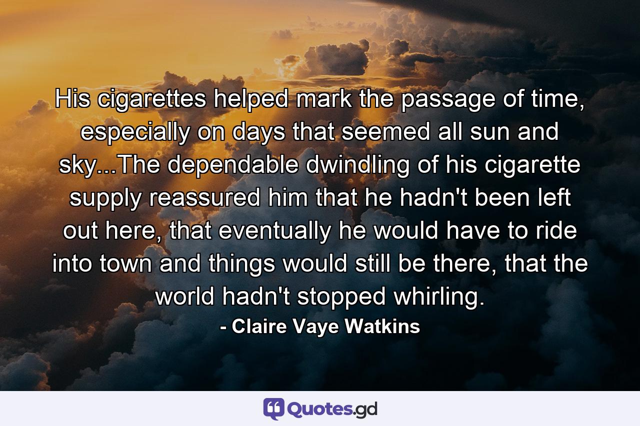 His cigarettes helped mark the passage of time, especially on days that seemed all sun and sky...The dependable dwindling of his cigarette supply reassured him that he hadn't been left out here, that eventually he would have to ride into town and things would still be there, that the world hadn't stopped whirling. - Quote by Claire Vaye Watkins