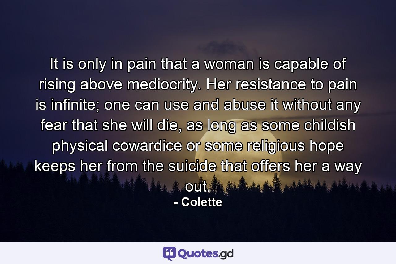 It is only in pain that a woman is capable of rising above mediocrity. Her resistance to pain is infinite; one can use and abuse it without any fear that she will die, as long as some childish physical cowardice or some religious hope keeps her from the suicide that offers her a way out. - Quote by Colette