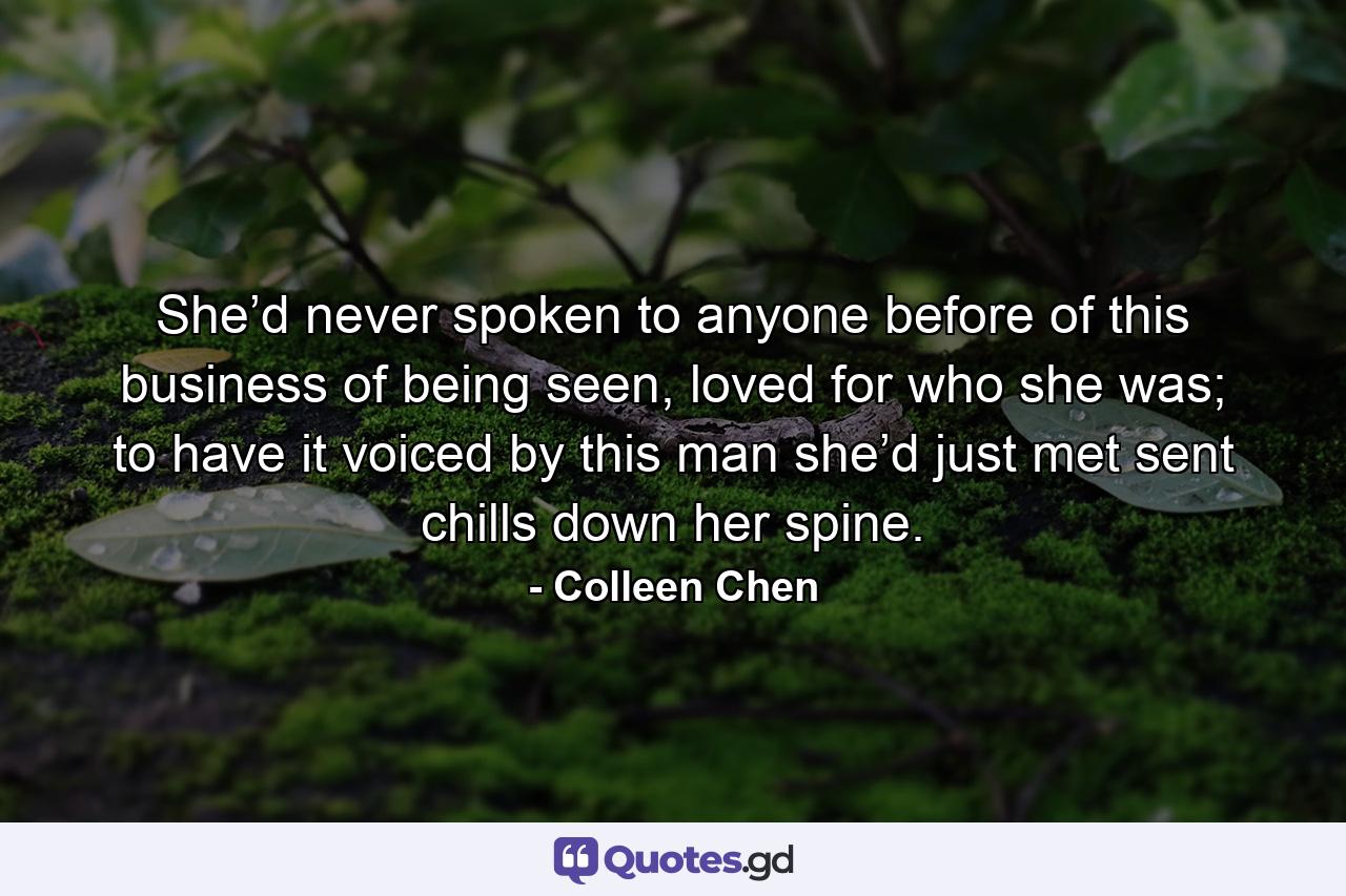 She’d never spoken to anyone before of this business of being seen, loved for who she was; to have it voiced by this man she’d just met sent chills down her spine. - Quote by Colleen Chen