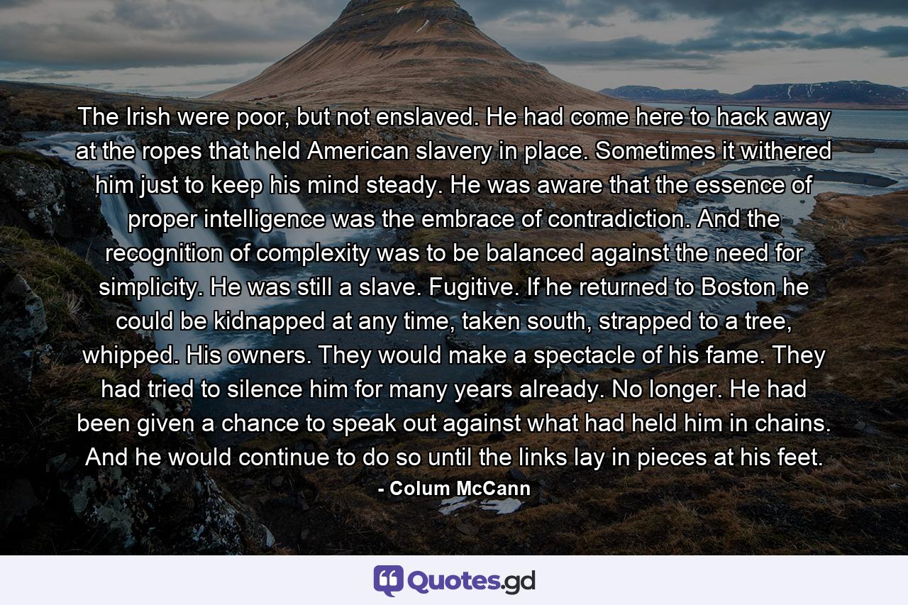 The Irish were poor, but not enslaved. He had come here to hack away at the ropes that held American slavery in place. Sometimes it withered him just to keep his mind steady. He was aware that the essence of proper intelligence was the embrace of contradiction. And the recognition of complexity was to be balanced against the need for simplicity. He was still a slave. Fugitive. If he returned to Boston he could be kidnapped at any time, taken south, strapped to a tree, whipped. His owners. They would make a spectacle of his fame. They had tried to silence him for many years already. No longer. He had been given a chance to speak out against what had held him in chains. And he would continue to do so until the links lay in pieces at his feet. - Quote by Colum McCann