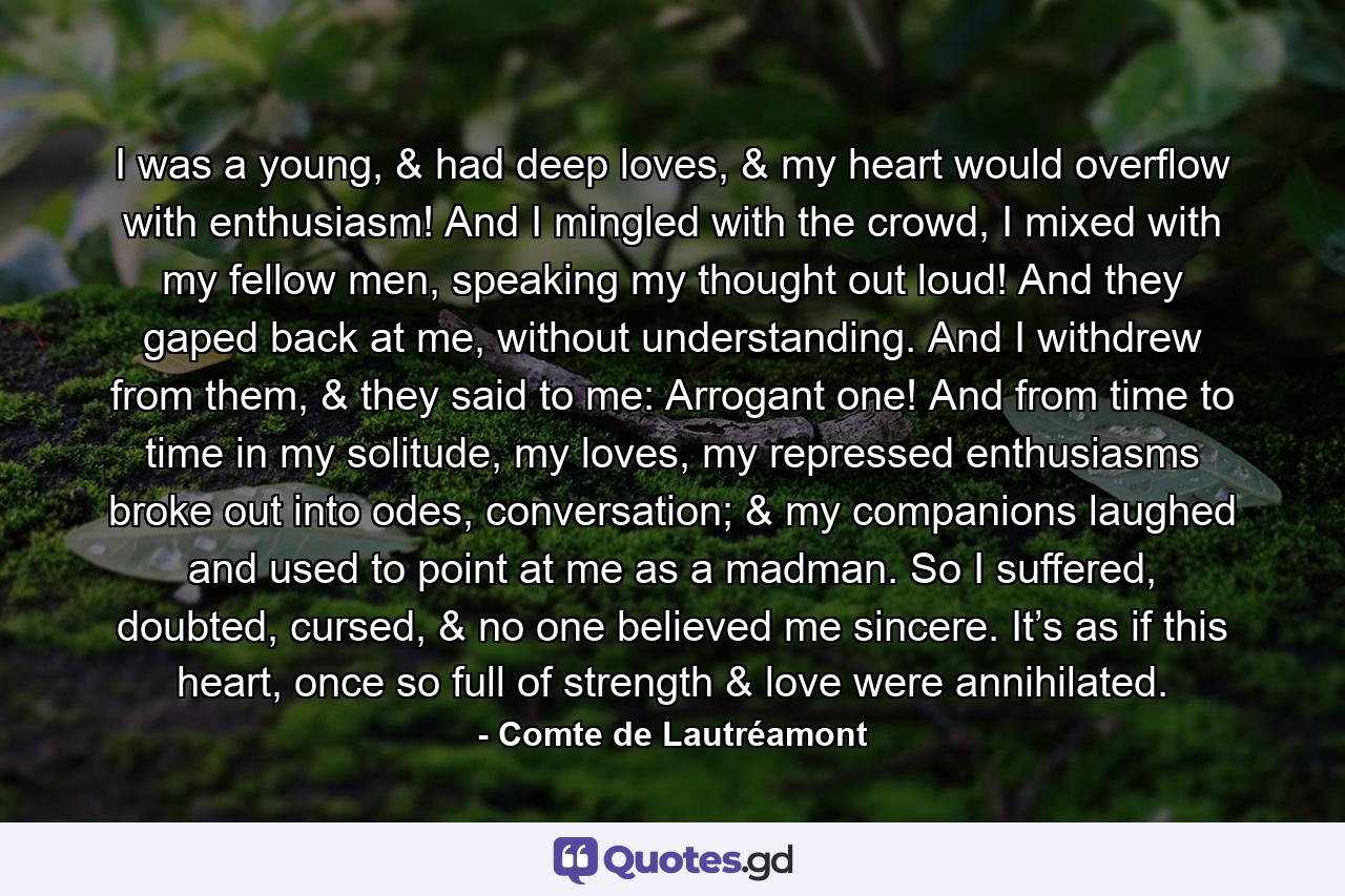 I was a young, & had deep loves, & my heart would overflow with enthusiasm! And I mingled with the crowd, I mixed with my fellow men, speaking my thought out loud! And they gaped back at me, without understanding. And I withdrew from them, & they said to me: Arrogant one! And from time to time in my solitude, my loves, my repressed enthusiasms broke out into odes, conversation; & my companions laughed and used to point at me as a madman. So I suffered, doubted, cursed, & no one believed me sincere. It’s as if this heart, once so full of strength & love were annihilated. - Quote by Comte de Lautréamont