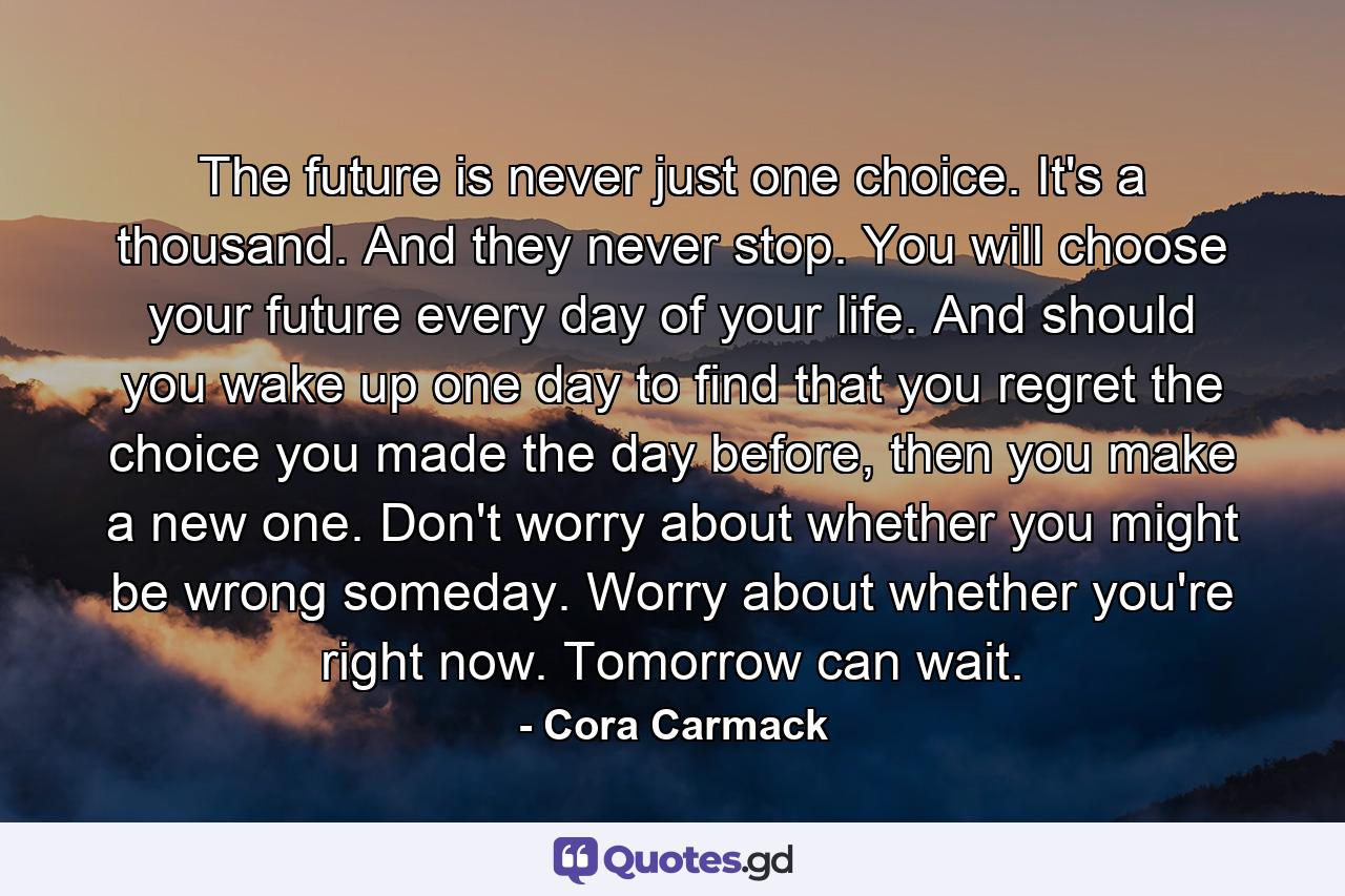 The future is never just one choice. It's a thousand. And they never stop. You will choose your future every day of your life. And should you wake up one day to find that you regret the choice you made the day before, then you make a new one. Don't worry about whether you might be wrong someday. Worry about whether you're right now. Tomorrow can wait. - Quote by Cora Carmack