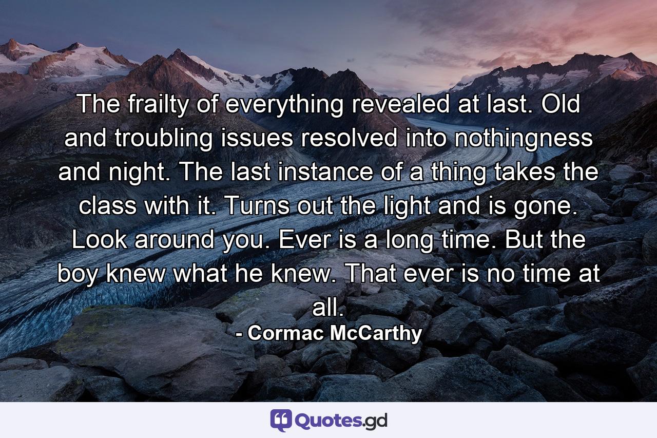 The frailty of everything revealed at last. Old and troubling issues resolved into nothingness and night. The last instance of a thing takes the class with it. Turns out the light and is gone. Look around you. Ever is a long time. But the boy knew what he knew. That ever is no time at all. - Quote by Cormac McCarthy