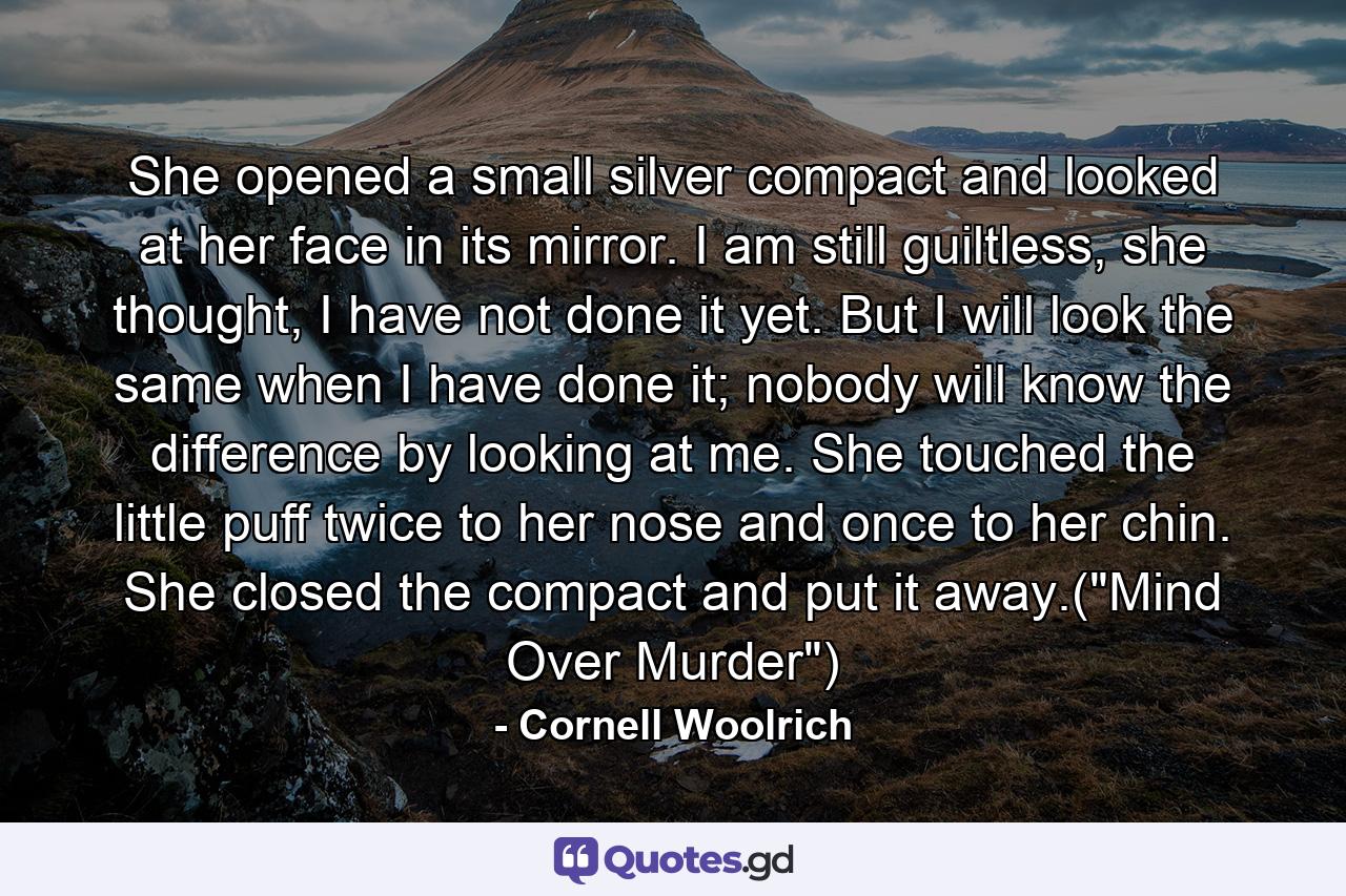 She opened a small silver compact and looked at her face in its mirror. I am still guiltless, she thought, I have not done it yet. But I will look the same when I have done it; nobody will know the difference by looking at me. She touched the little puff twice to her nose and once to her chin. She closed the compact and put it away.(