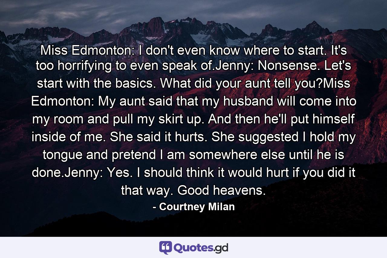 Miss Edmonton: I don't even know where to start. It's too horrifying to even speak of.Jenny: Nonsense. Let's start with the basics. What did your aunt tell you?Miss Edmonton: My aunt said that my husband will come into my room and pull my skirt up. And then he'll put himself inside of me. She said it hurts. She suggested I hold my tongue and pretend I am somewhere else until he is done.Jenny: Yes. I should think it would hurt if you did it that way. Good heavens. - Quote by Courtney Milan