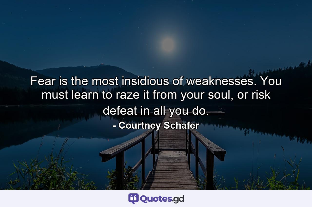 Fear is the most insidious of weaknesses. You must learn to raze it from your soul, or risk defeat in all you do. - Quote by Courtney Schafer