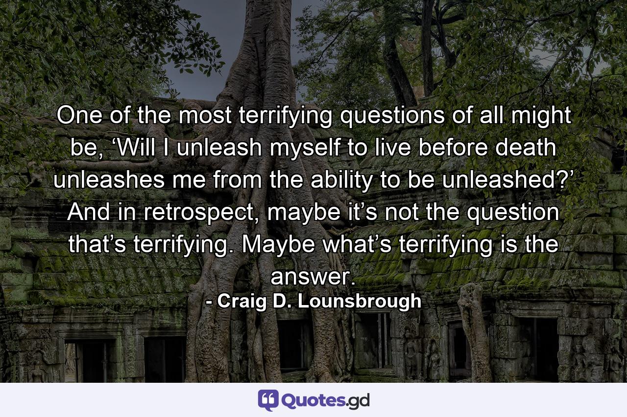 One of the most terrifying questions of all might be, ‘Will I unleash myself to live before death unleashes me from the ability to be unleashed?’ And in retrospect, maybe it’s not the question that’s terrifying. Maybe what’s terrifying is the answer. - Quote by Craig D. Lounsbrough