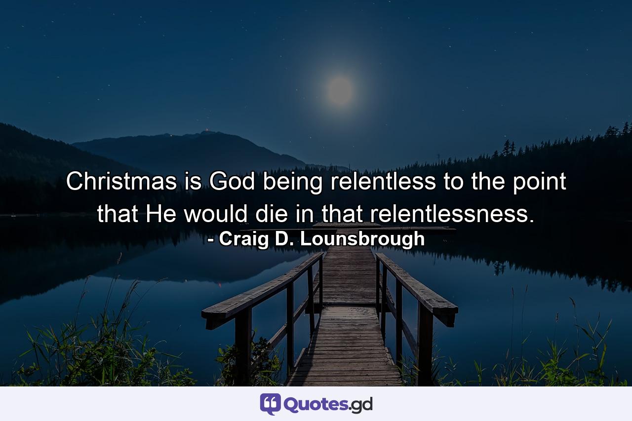 Christmas is God being relentless to the point that He would die in that relentlessness. - Quote by Craig D. Lounsbrough