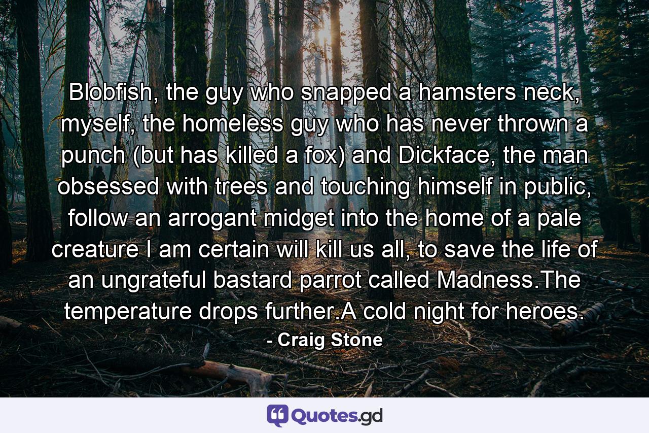 Blobfish, the guy who snapped a hamsters neck, myself, the homeless guy who has never thrown a punch (but has killed a fox) and Dickface, the man obsessed with trees and touching himself in public, follow an arrogant midget into the home of a pale creature I am certain will kill us all, to save the life of an ungrateful bastard parrot called Madness.The temperature drops further.A cold night for heroes. - Quote by Craig Stone