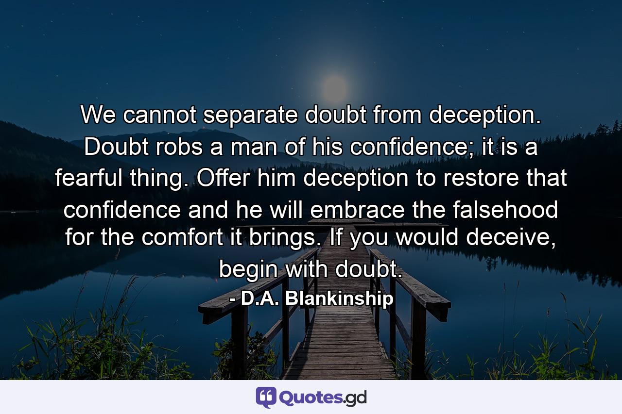 We cannot separate doubt from deception. Doubt robs a man of his confidence; it is a fearful thing. Offer him deception to restore that confidence and he will embrace the falsehood for the comfort it brings. If you would deceive, begin with doubt. - Quote by D.A. Blankinship