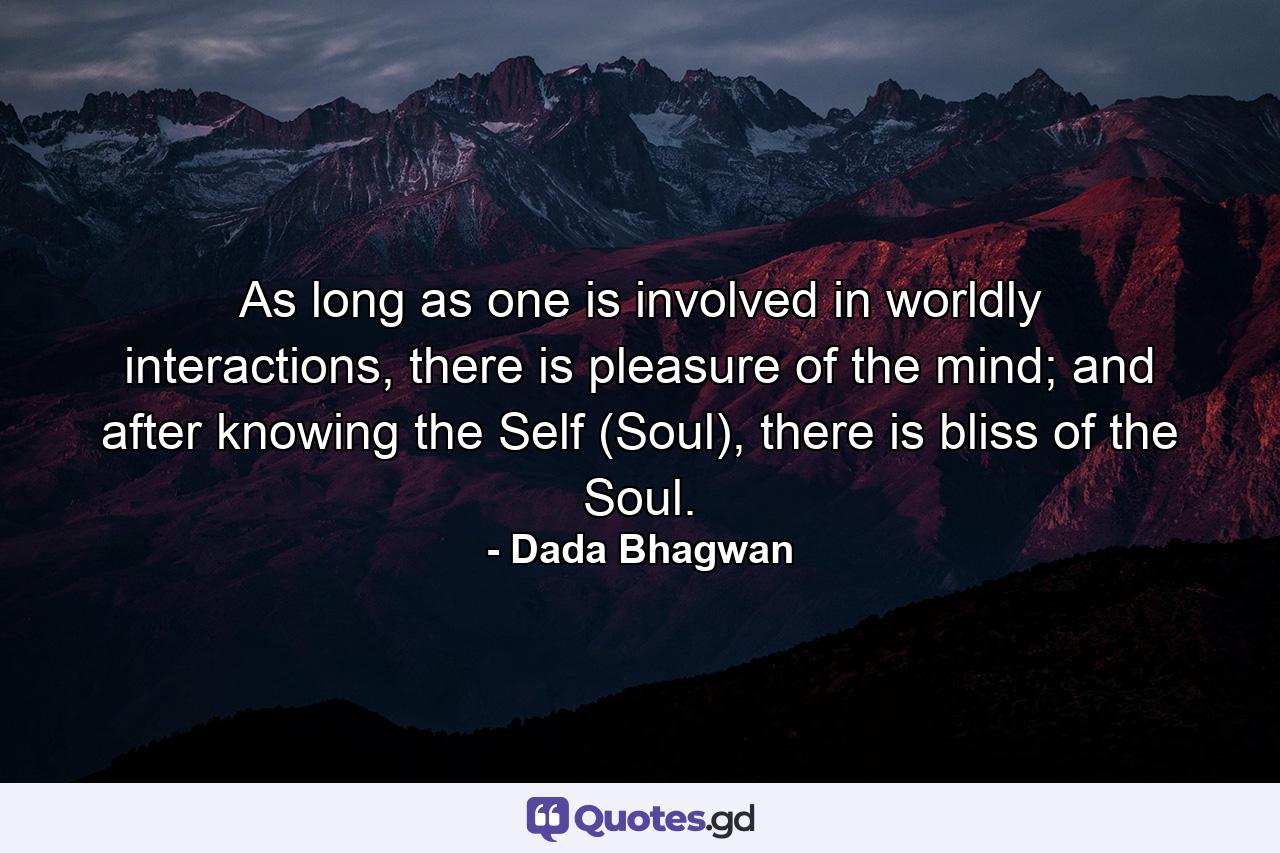 As long as one is involved in worldly interactions, there is pleasure of the mind; and after knowing the Self (Soul), there is bliss of the Soul. - Quote by Dada Bhagwan