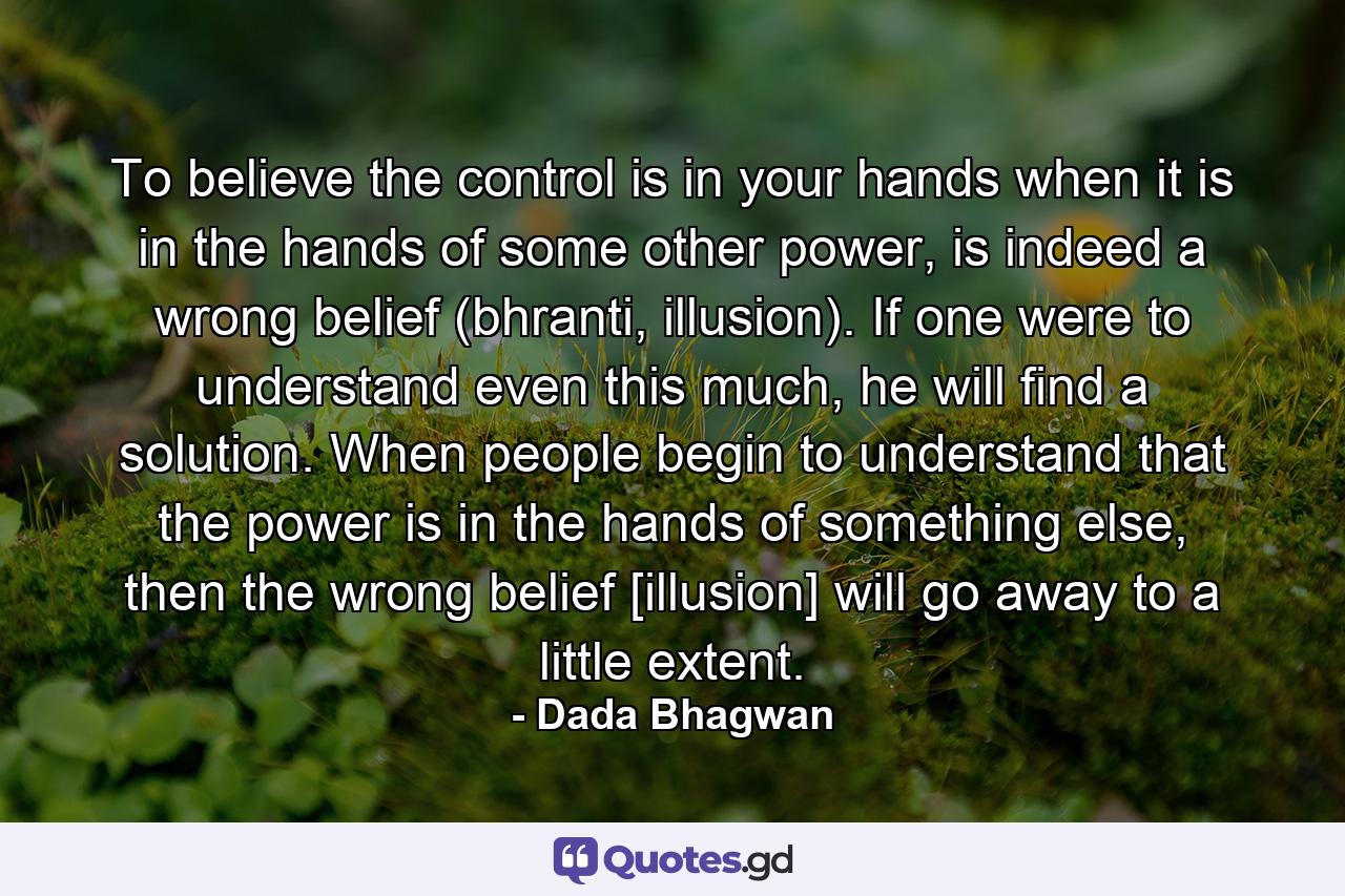 To believe the control is in your hands when it is in the hands of some other power, is indeed a wrong belief (bhranti, illusion). If one were to understand even this much, he will find a solution. When people begin to understand that the power is in the hands of something else, then the wrong belief [illusion] will go away to a little extent. - Quote by Dada Bhagwan