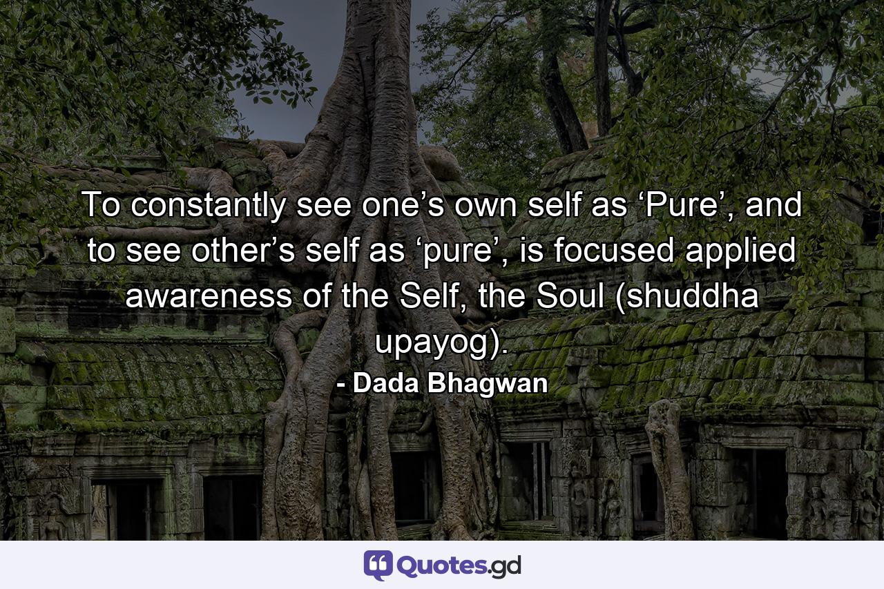 To constantly see one’s own self as ‘Pure’, and to see other’s self as ‘pure’, is focused applied awareness of the Self, the Soul (shuddha upayog). - Quote by Dada Bhagwan