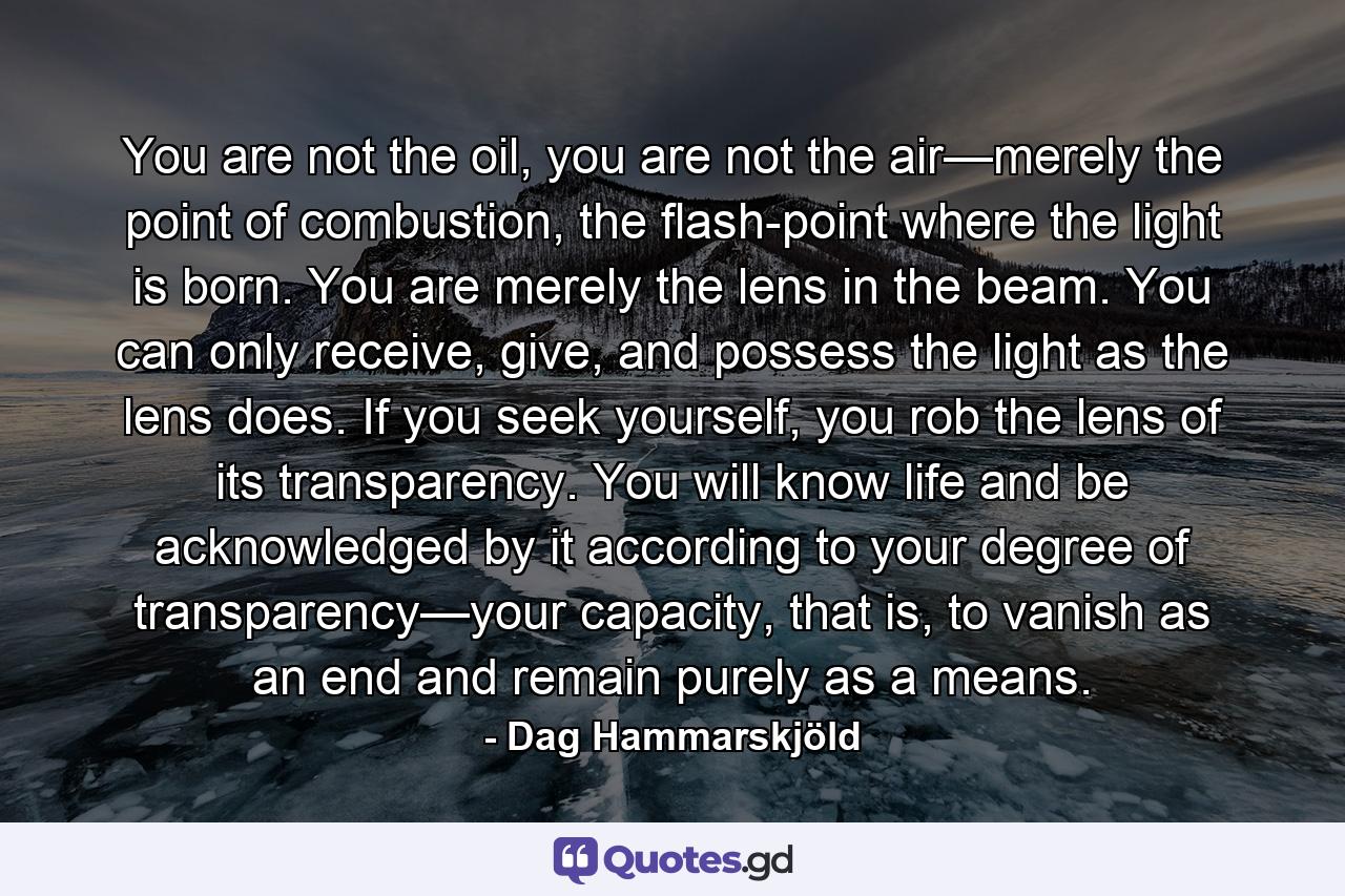 You are not the oil, you are not the air—merely the point of combustion, the flash-point where the light is born. You are merely the lens in the beam. You can only receive, give, and possess the light as the lens does. If you seek yourself, you rob the lens of its transparency. You will know life and be acknowledged by it according to your degree of transparency—your capacity, that is, to vanish as an end and remain purely as a means. - Quote by Dag Hammarskjöld