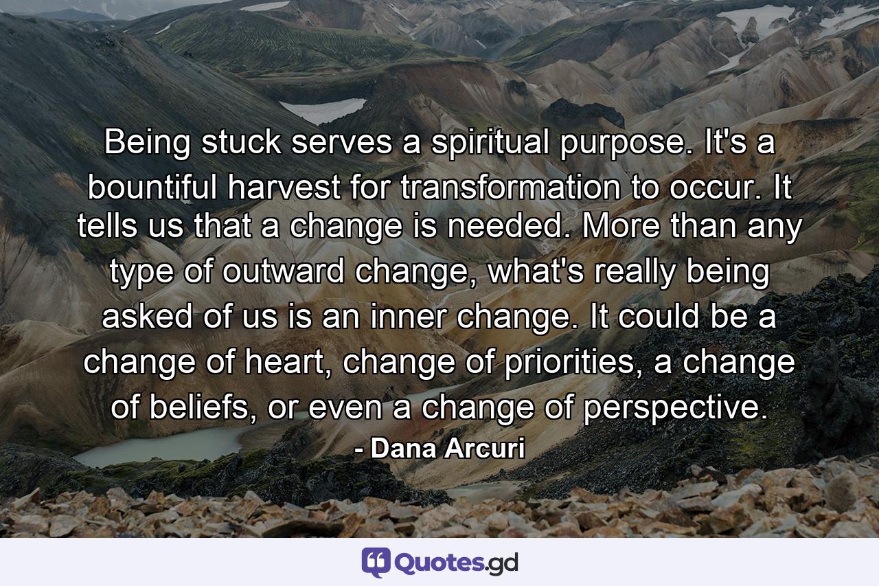 Being stuck serves a spiritual purpose. It's a bountiful harvest for transformation to occur. It tells us that a change is needed. More than any type of outward change, what's really being asked of us is an inner change. It could be a change of heart, change of priorities, a change of beliefs, or even a change of perspective. - Quote by Dana Arcuri