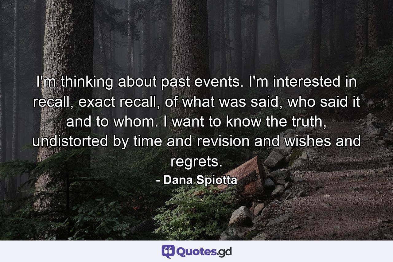 I'm thinking about past events. I'm interested in recall, exact recall, of what was said, who said it and to whom. I want to know the truth, undistorted by time and revision and wishes and regrets. - Quote by Dana Spiotta