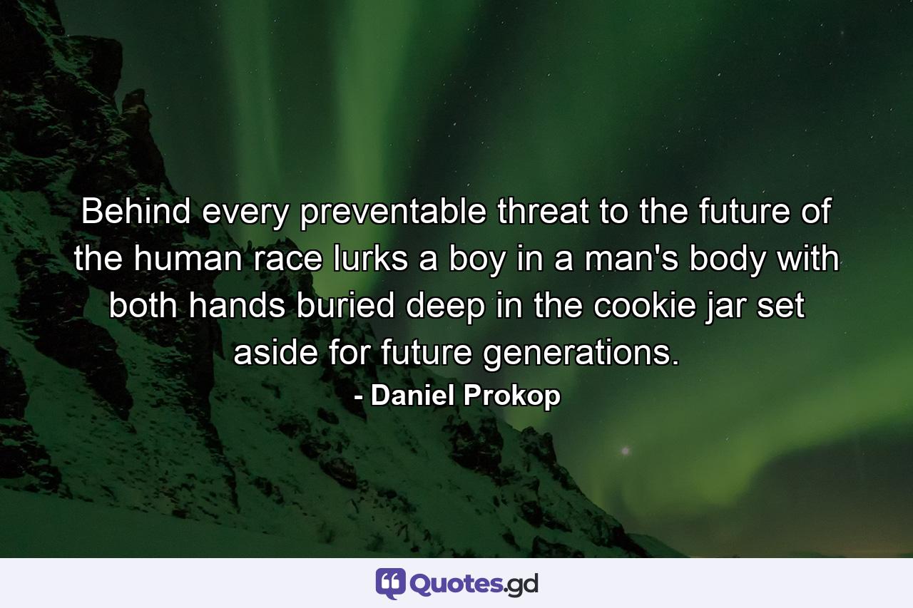 Behind every preventable threat to the future of the human race lurks a boy in a man's body with both hands buried deep in the cookie jar set aside for future generations. - Quote by Daniel Prokop