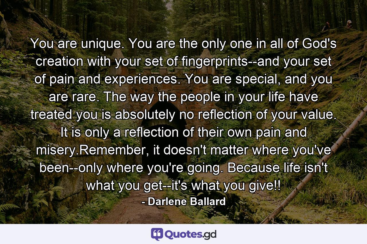 You are unique. You are the only one in all of God's creation with your set of fingerprints--and your set of pain and experiences. You are special, and you are rare. The way the people in your life have treated you is absolutely no reflection of your value. It is only a reflection of their own pain and misery.Remember, it doesn't matter where you've been--only where you're going. Because life isn't what you get--it's what you give!! - Quote by Darlene Ballard