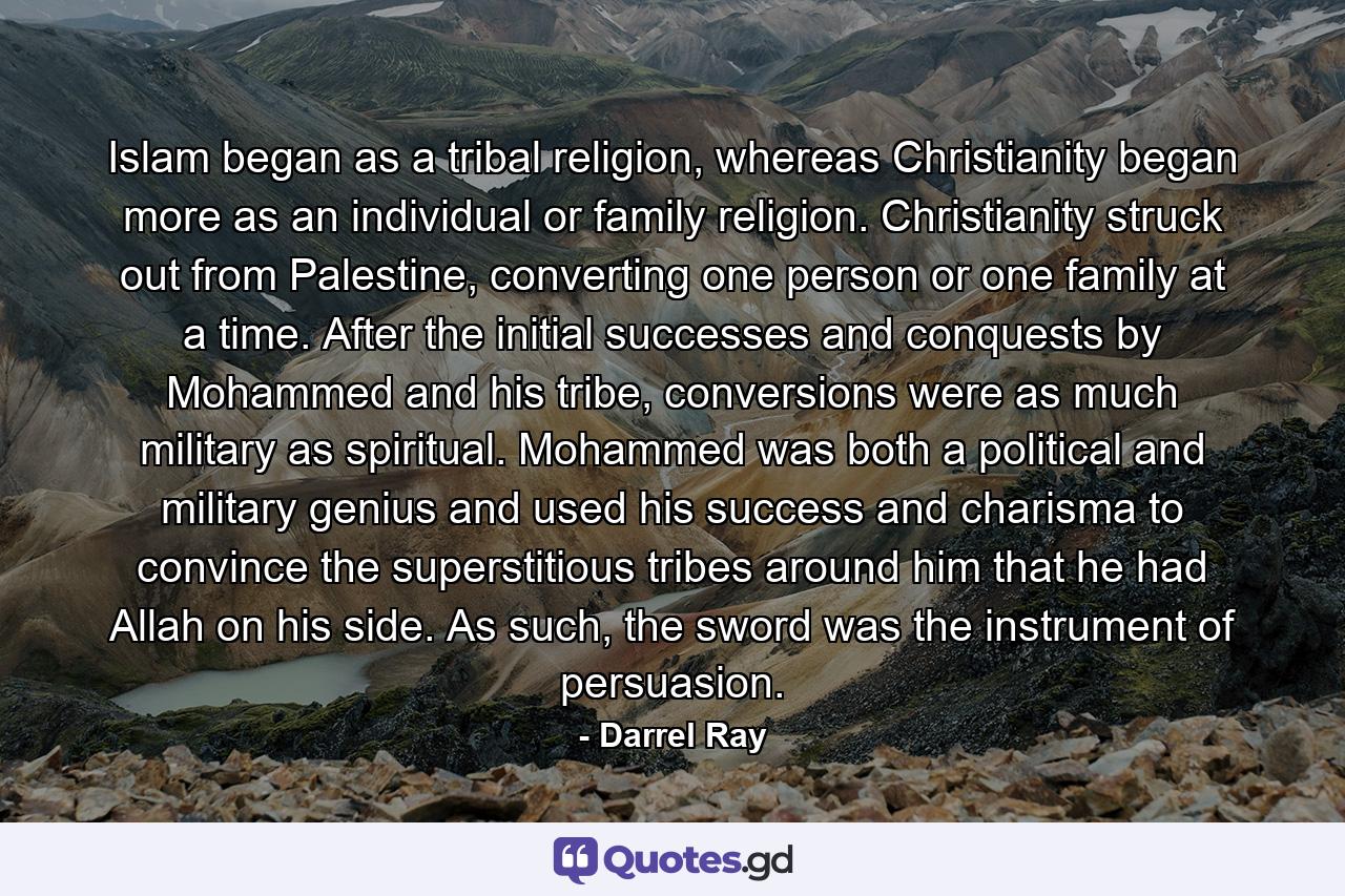 Islam began as a tribal religion, whereas Christianity began more as an individual or family religion. Christianity struck out from Palestine, converting one person or one family at a time. After the initial successes and conquests by Mohammed and his tribe, conversions were as much military as spiritual. Mohammed was both a political and military genius and used his success and charisma to convince the superstitious tribes around him that he had Allah on his side. As such, the sword was the instrument of persuasion. - Quote by Darrel Ray