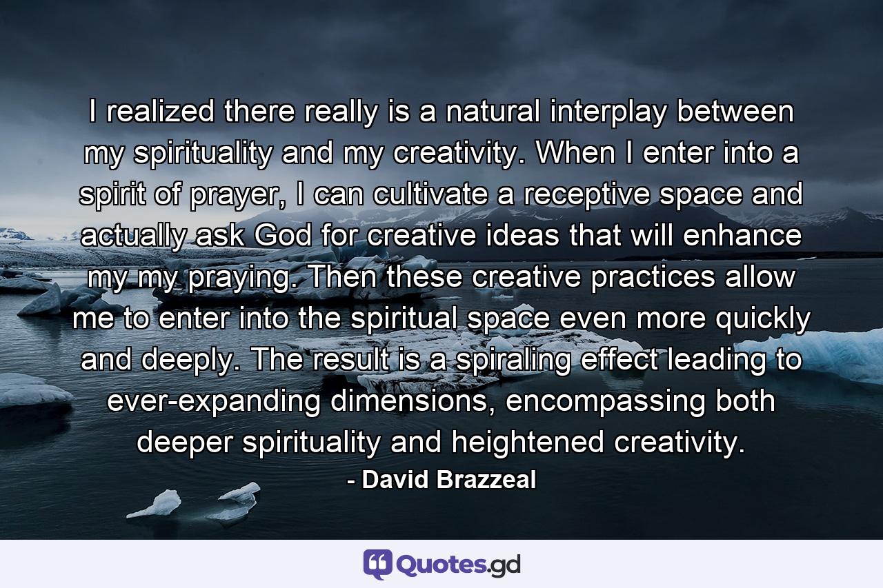 I realized there really is a natural interplay between my spirituality and my creativity. When I enter into a spirit of prayer, I can cultivate a receptive space and actually ask God for creative ideas that will enhance my my praying. Then these creative practices allow me to enter into the spiritual space even more quickly and deeply. The result is a spiraling effect leading to ever-expanding dimensions, encompassing both deeper spirituality and heightened creativity. - Quote by David Brazzeal