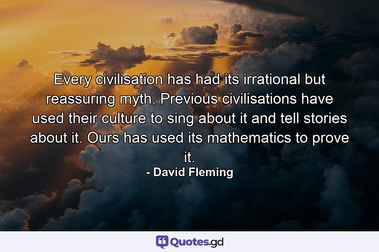 Every civilisation has had its irrational but reassuring myth. Previous civilisations have used their culture to sing about it and tell stories about it. Ours has used its mathematics to prove it. - Quote by David Fleming