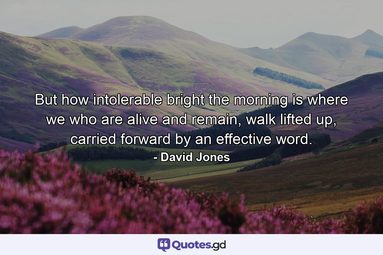 But how intolerable bright the morning is where we who are alive and remain, walk lifted up, carried forward by an effective word. - Quote by David Jones