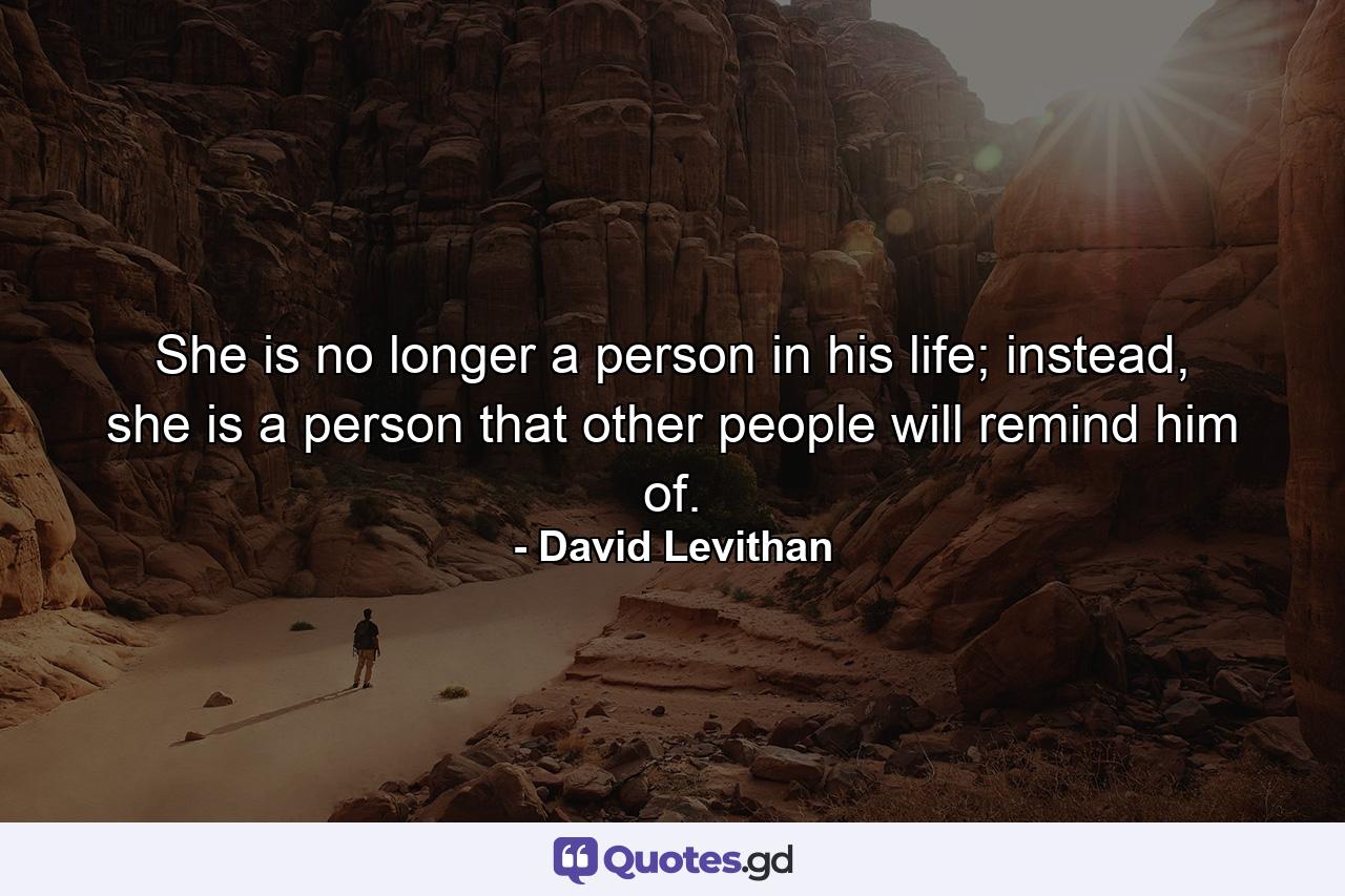 She is no longer a person in his life; instead, she is a person that other people will remind him of. - Quote by David Levithan