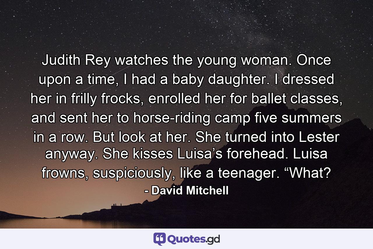 Judith Rey watches the young woman. Once upon a time, I had a baby daughter. I dressed her in frilly frocks, enrolled her for ballet classes, and sent her to horse-riding camp five summers in a row. But look at her. She turned into Lester anyway. She kisses Luisa’s forehead. Luisa frowns, suspiciously, like a teenager. “What? - Quote by David Mitchell