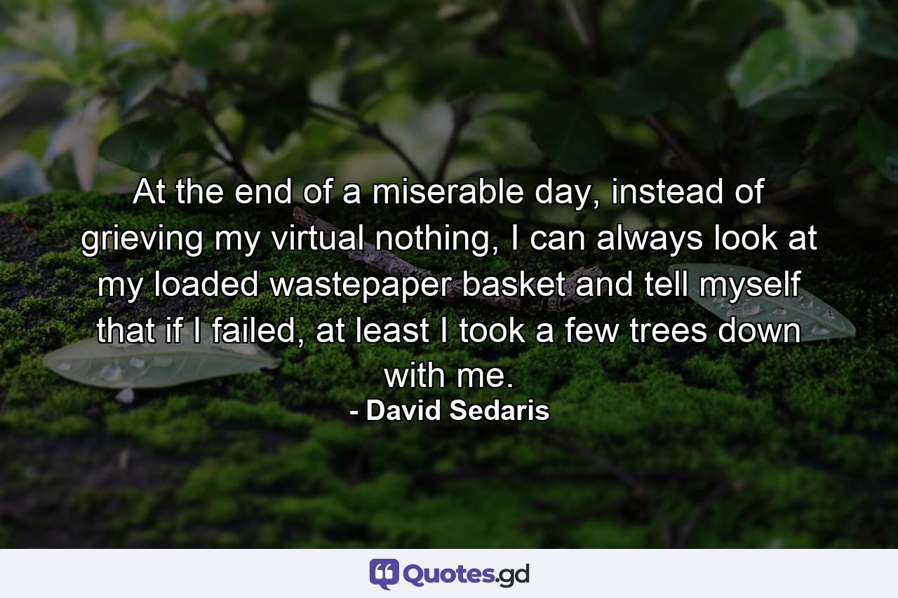 At the end of a miserable day, instead of grieving my virtual nothing, I can always look at my loaded wastepaper basket and tell myself that if I failed, at least I took a few trees down with me. - Quote by David Sedaris