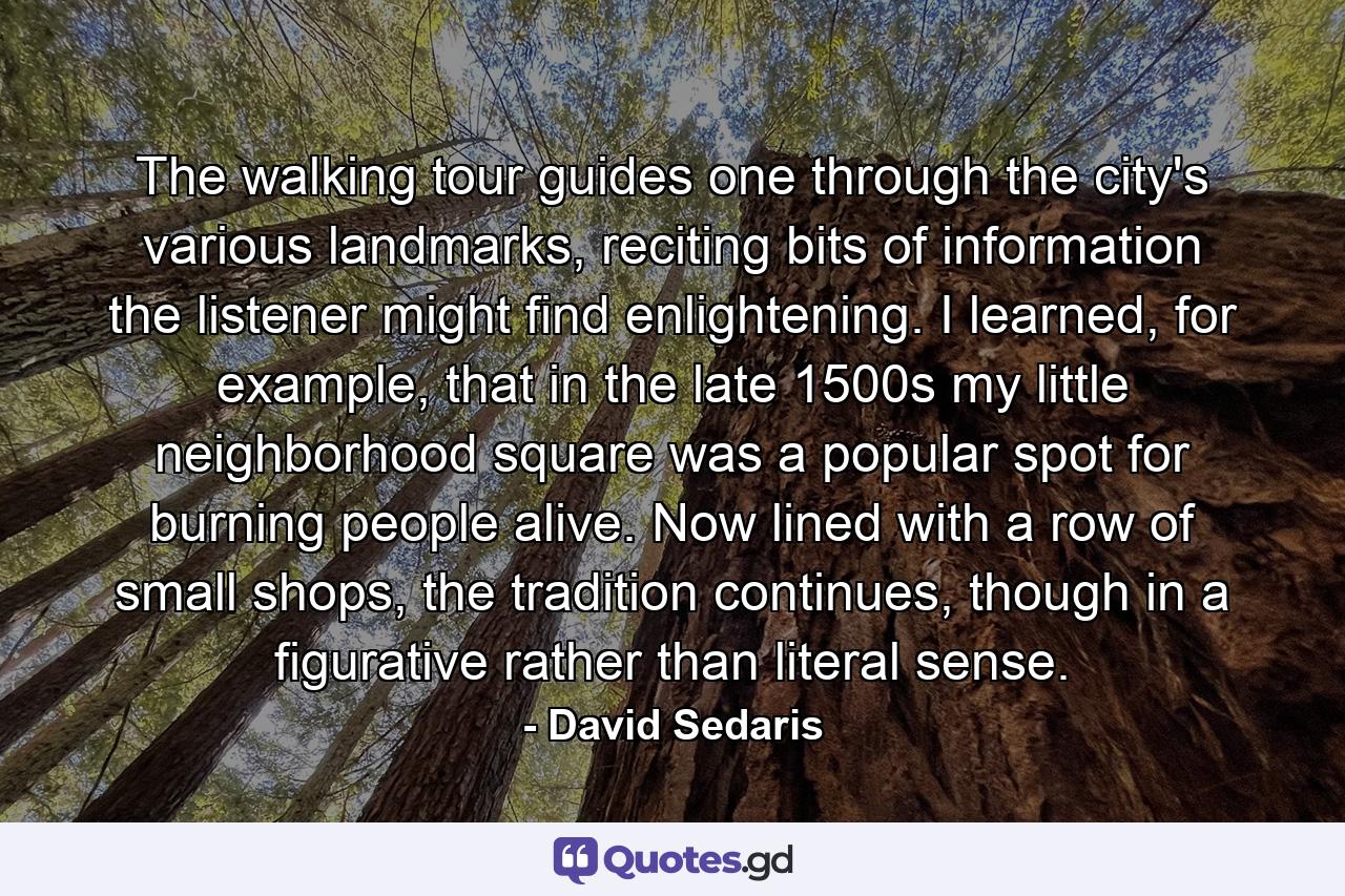 The walking tour guides one through the city's various landmarks, reciting bits of information the listener might find enlightening. I learned, for example, that in the late 1500s my little neighborhood square was a popular spot for burning people alive. Now lined with a row of small shops, the tradition continues, though in a figurative rather than literal sense. - Quote by David Sedaris