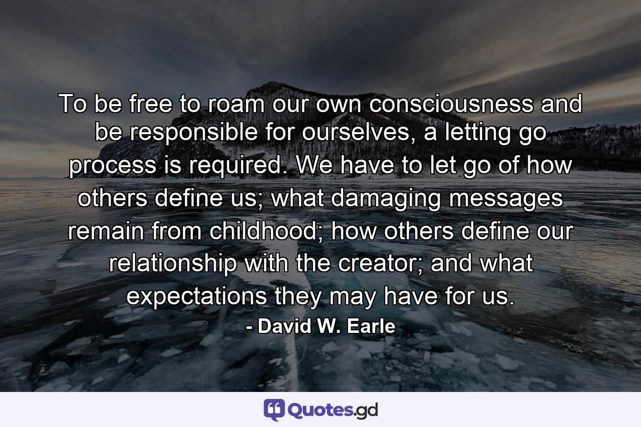 To be free to roam our own consciousness and be responsible for ourselves, a letting go process is required. We have to let go of how others define us; what damaging messages remain from childhood; how others define our relationship with the creator; and what expectations they may have for us. - Quote by David W. Earle