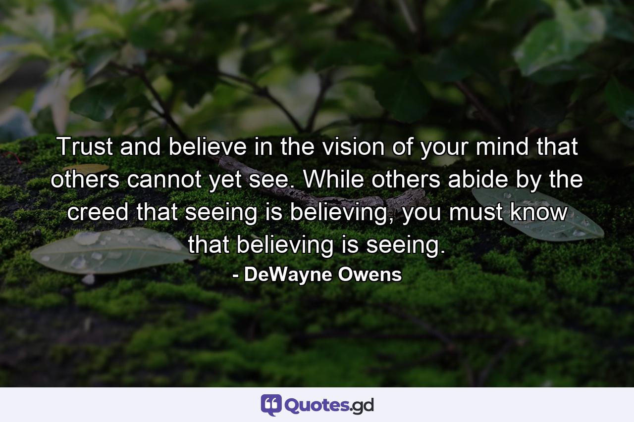 Trust and believe in the vision of your mind that others cannot yet see. While others abide by the creed that seeing is believing, you must know that believing is seeing. - Quote by DeWayne Owens