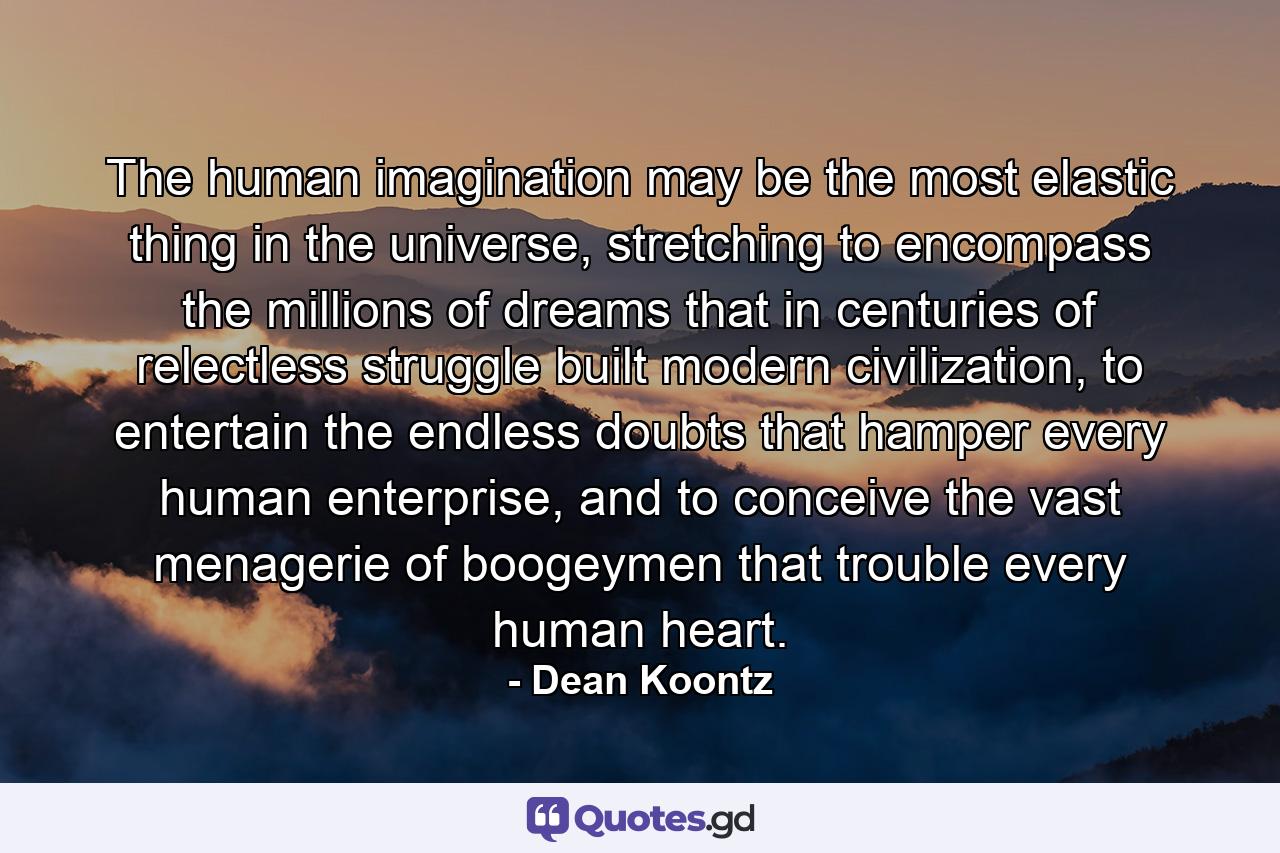 The human imagination may be the most elastic thing in the universe, stretching to encompass the millions of dreams that in centuries of relectless struggle built modern civilization, to entertain the endless doubts that hamper every human enterprise, and to conceive the vast menagerie of boogeymen that trouble every human heart. - Quote by Dean Koontz