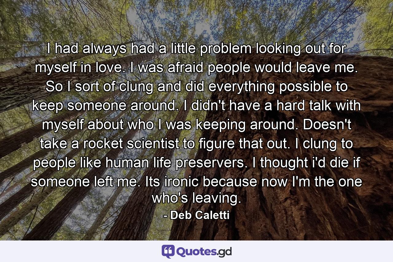 I had always had a little problem looking out for myself in love. I was afraid people would leave me. So I sort of clung and did everything possible to keep someone around. I didn't have a hard talk with myself about who I was keeping around. Doesn't take a rocket scientist to figure that out. I clung to people like human life preservers. I thought i'd die if someone left me. Its ironic because now I'm the one who's leaving. - Quote by Deb Caletti