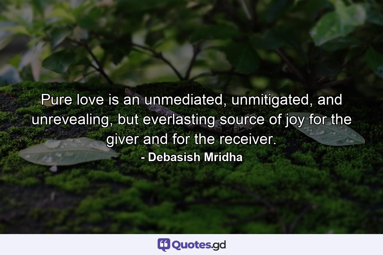 Pure love is an unmediated, unmitigated, and unrevealing, but everlasting source of joy for the giver and for the receiver. - Quote by Debasish Mridha