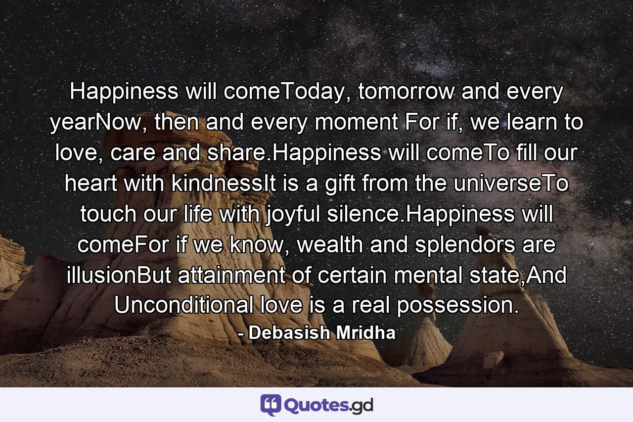 Happiness will comeToday, tomorrow and every yearNow, then and every moment For if, we learn to love, care and share.Happiness will comeTo fill our heart with kindnessIt is a gift from the universeTo touch our life with joyful silence.Happiness will comeFor if we know, wealth and splendors are illusionBut attainment of certain mental state,And Unconditional love is a real possession. - Quote by Debasish Mridha