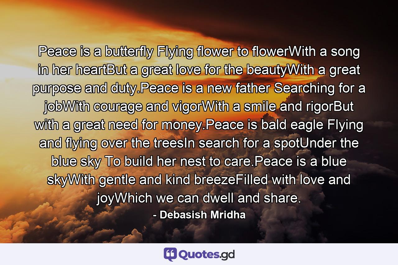 Peace is a butterfly Flying flower to flowerWith a song in her heartBut a great love for the beautyWith a great purpose and duty.Peace is a new father Searching for a jobWith courage and vigorWith a smile and rigorBut with a great need for money.Peace is bald eagle Flying and flying over the treesIn search for a spotUnder the blue sky To build her nest to care.Peace is a blue skyWith gentle and kind breezeFilled with love and joyWhich we can dwell and share. - Quote by Debasish Mridha