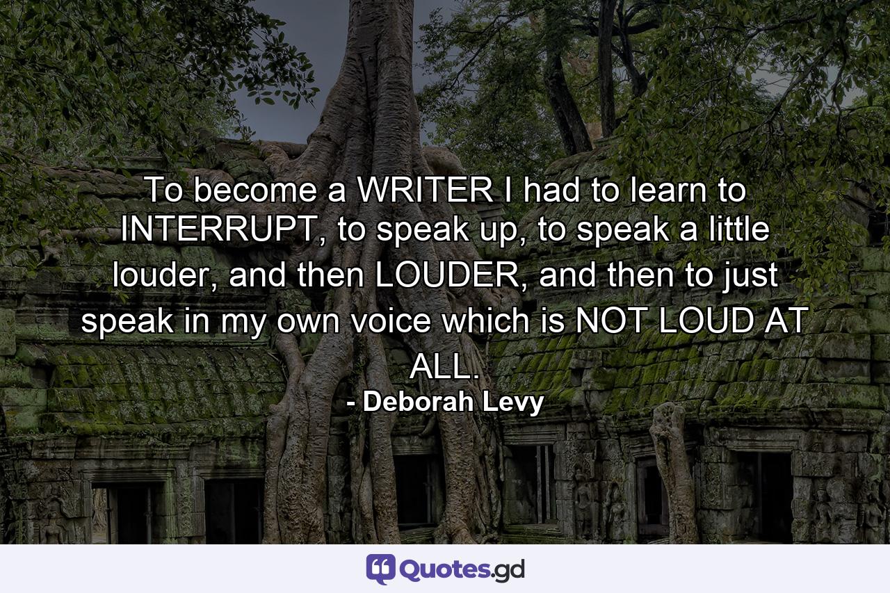 To become a WRITER I had to learn to INTERRUPT, to speak up, to speak a little louder, and then LOUDER, and then to just speak in my own voice which is NOT LOUD AT ALL. - Quote by Deborah Levy