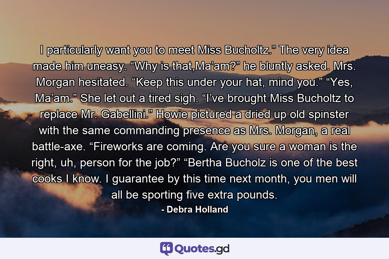 I particularly want you to meet Miss Bucholtz.” The very idea made him uneasy. “Why is that,Ma’am?” he bluntly asked. Mrs. Morgan hesitated. “Keep this under your hat, mind you.” “Yes, Ma’am.”  She let out a tired sigh. “I’ve brought Miss Bucholtz to replace Mr. Gabellini.” Howie pictured a dried up old spinster with the same commanding presence as Mrs. Morgan, a real battle-axe. “Fireworks are coming. Are you sure a woman is the right, uh, person for the job?” “Bertha Bucholz is one of the best cooks I know. I guarantee by this time next month, you men will all be sporting five extra pounds. - Quote by Debra Holland