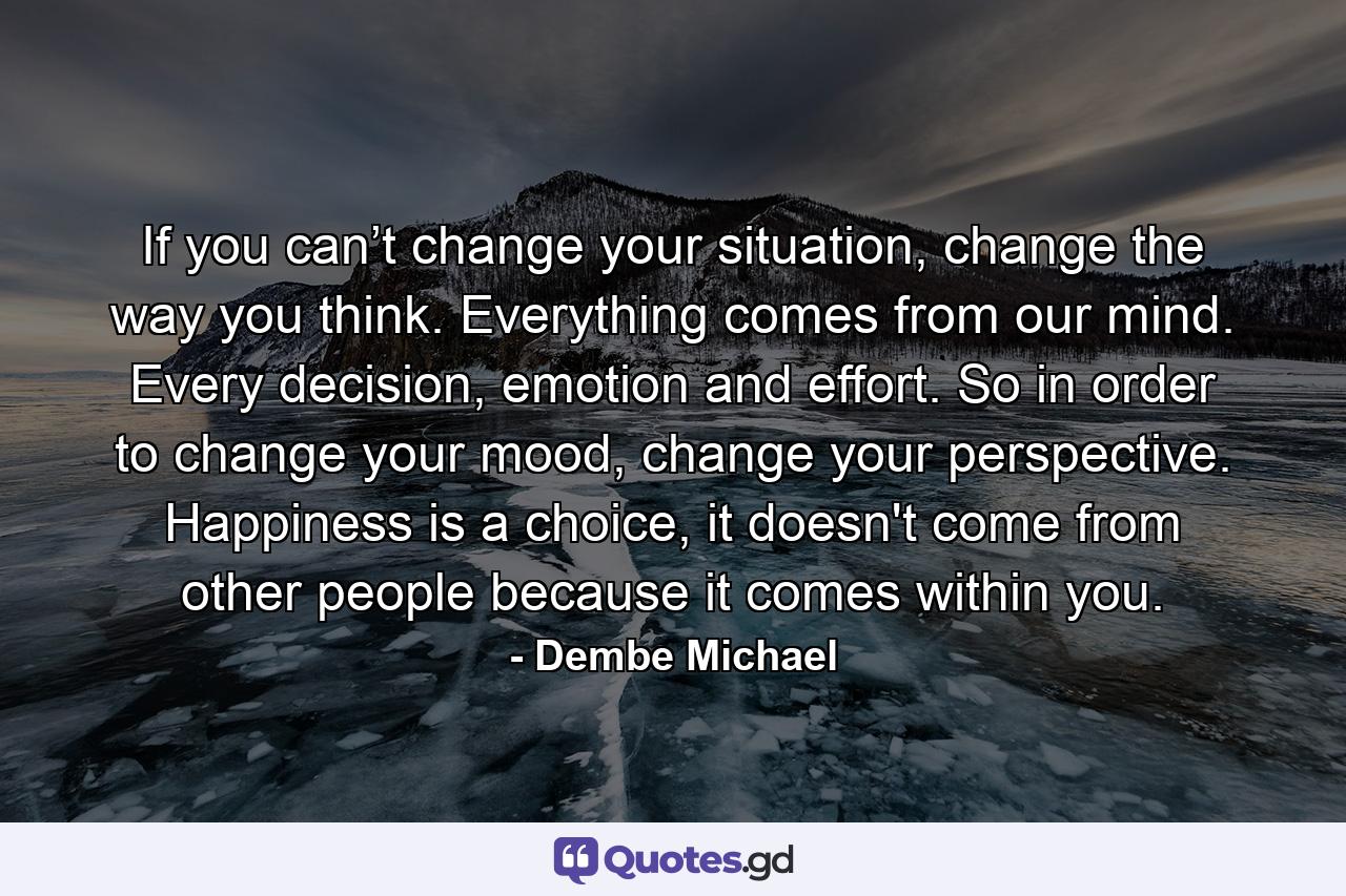 If you can’t change your situation, change the way you think. Everything comes from our mind. Every decision, emotion and effort. So in order to change your mood, change your perspective. Happiness is a choice, it doesn't come from other people because it comes within you. - Quote by Dembe Michael