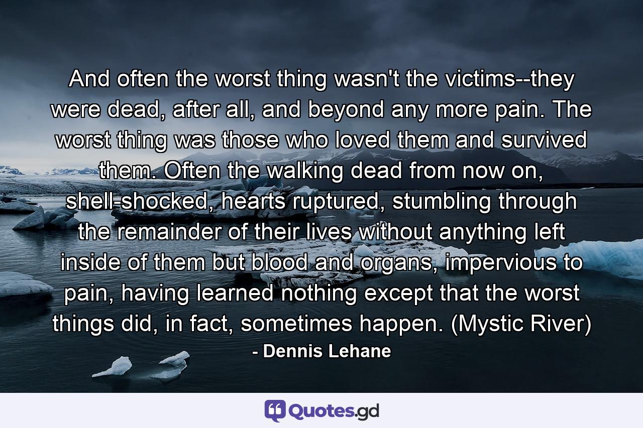 And often the worst thing wasn't the victims--they were dead, after all, and beyond any more pain. The worst thing was those who loved them and survived them. Often the walking dead from now on, shell-shocked, hearts ruptured, stumbling through the remainder of their lives without anything left inside of them but blood and organs, impervious to pain, having learned nothing except that the worst things did, in fact, sometimes happen. (Mystic River) - Quote by Dennis Lehane