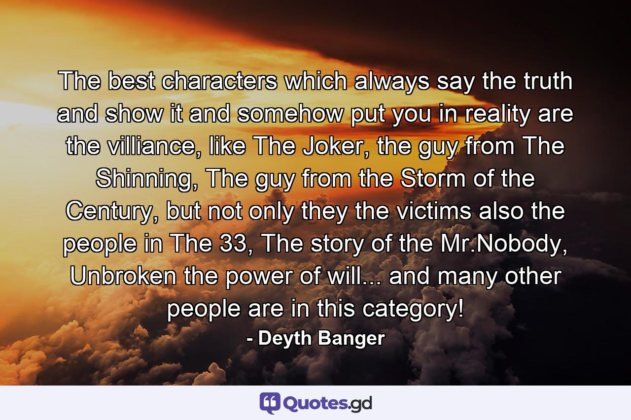 The best characters which always say the truth and show it and somehow put you in reality are the villiance, like The Joker, the guy from The Shinning, The guy from the Storm of the Century, but not only they the victims also the people in The 33, The story of the Mr.Nobody, Unbroken the power of will... and many other people are in this category! - Quote by Deyth Banger