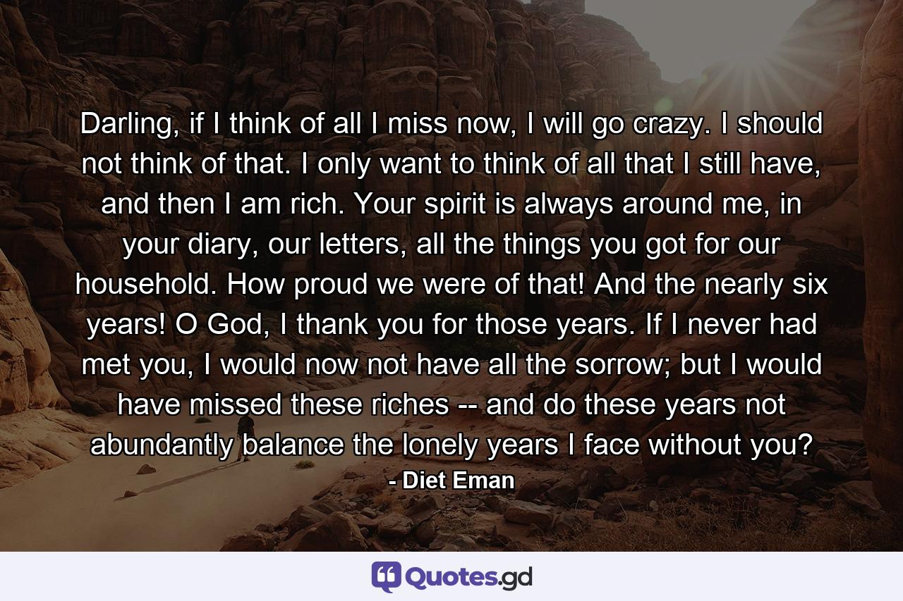 Darling, if I think of all I miss now, I will go crazy. I should not think of that. I only want to think of all that I still have, and then I am rich. Your spirit is always around me, in your diary, our letters, all the things you got for our household. How proud we were of that! And the nearly six years! O God, I thank you for those years. If I never had met you, I would now not have all the sorrow; but I would have missed these riches -- and do these years not abundantly balance the lonely years I face without you? - Quote by Diet Eman